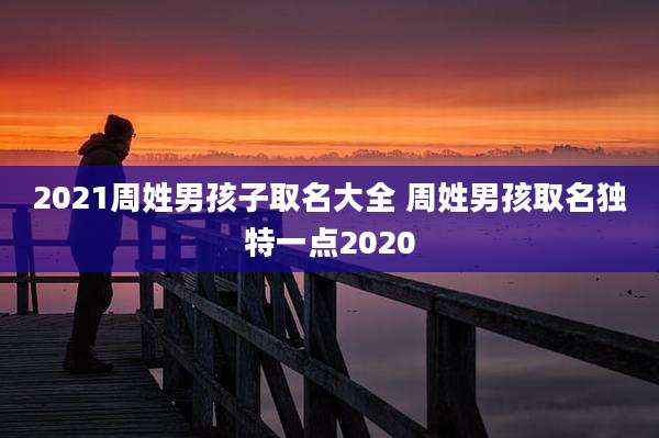 2021周姓男孩子取名大全 周姓男孩取名独特一点2020