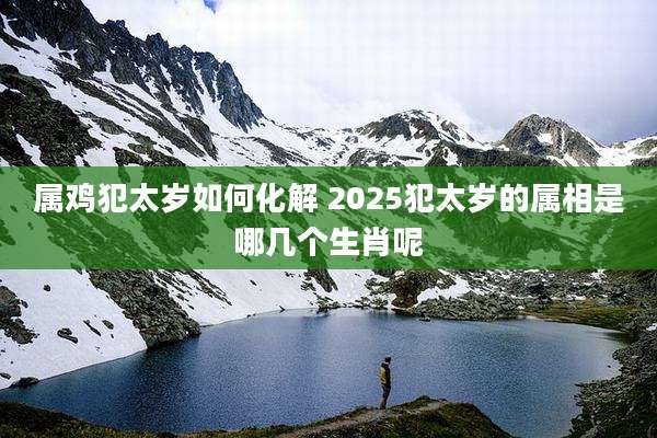 属鸡犯太岁如何化解 2025犯太岁的属相是哪几个生肖呢
