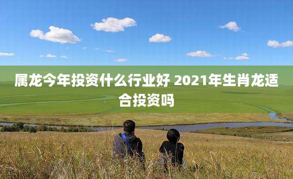 属龙今年投资什么行业好 2021年生肖龙适合投资吗
