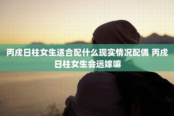 丙戌日柱女生适合配什么现实情况配偶 丙戌日柱女生会远嫁嘛