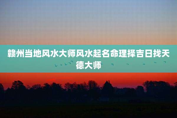 赣州当地风水大师风水起名命理择吉日找天德大师