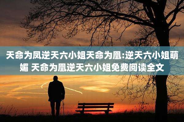 天命为凤逆天六小姐天命为凰:逆天六小姐萌媚 天命为凰逆天六小姐免费阅读全文