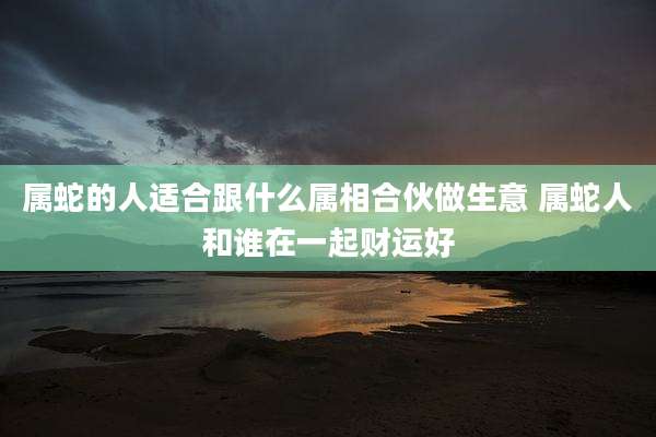 属蛇的人适合跟什么属相合伙做生意 属蛇人和谁在一起财运好