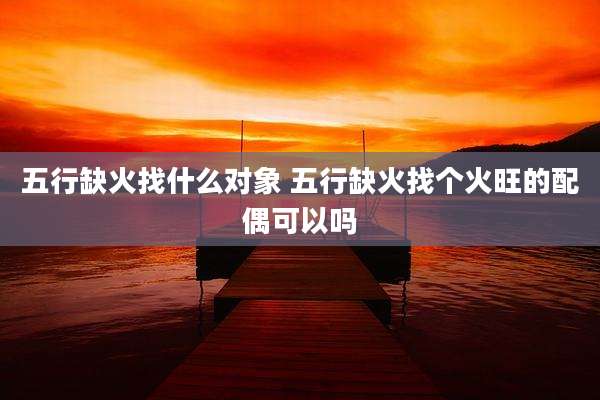 五行缺火找什么对象 五行缺火找个火旺的配偶可以吗