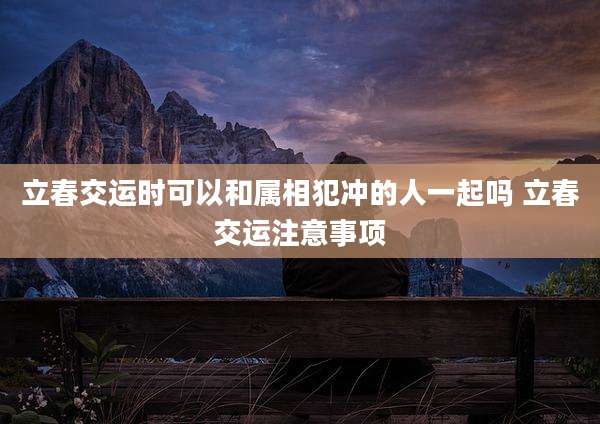 立春交运时可以和属相犯冲的人一起吗 立春交运注意事项