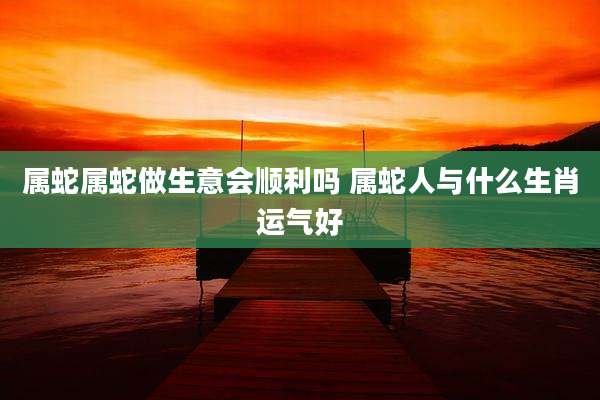 属蛇属蛇做生意会顺利吗 属蛇人与什么生肖运气好