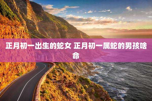 正月初一出生的蛇女 正月初一属蛇的男孩啥命