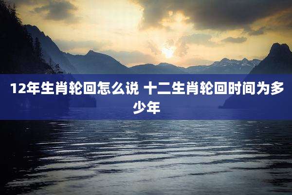 12年生肖轮回怎么说 十二生肖轮回时间为多少年
