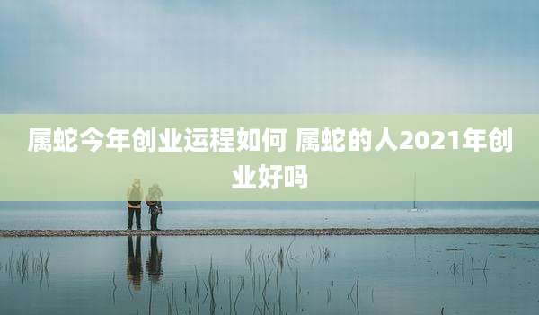 属蛇今年创业运程如何 属蛇的人2021年创业好吗