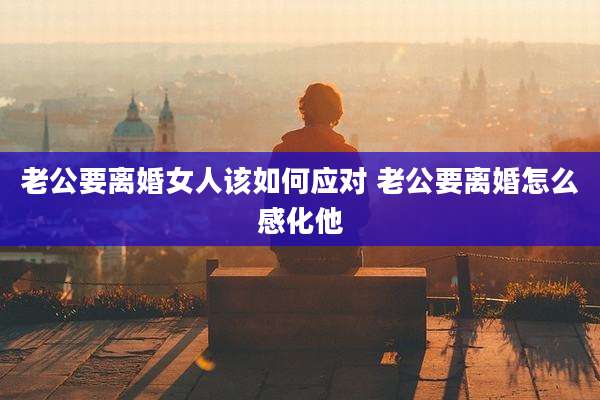 老公要离婚女人该如何应对 老公要离婚怎么感化他