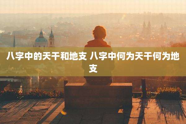 八字中的天干和地支 八字中何为天干何为地支