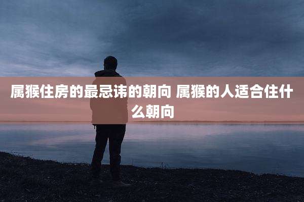 属猴住房的最忌讳的朝向 属猴的人适合住什么朝向