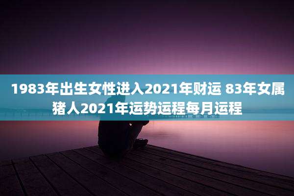 1983年出生女性进入2021年财运 83年女属猪人2021年运势运程每月运程
