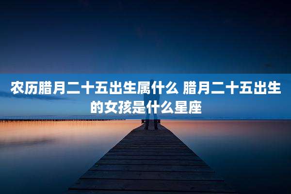 农历腊月二十五出生属什么 腊月二十五出生的女孩是什么星座