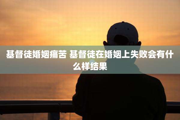 基督徒婚姻痛苦 基督徒在婚姻上失败会有什么样结果
