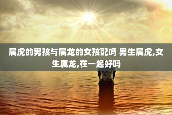 属虎的男孩与属龙的女孩配吗 男生属虎,女生属龙,在一起好吗