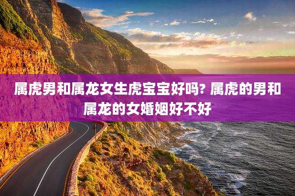 属虎男和属龙女生虎宝宝好吗? 属虎的男和属龙的女婚姻好不好