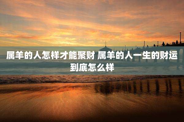 属羊的人怎样才能聚财 属羊的人一生的财运到底怎么样