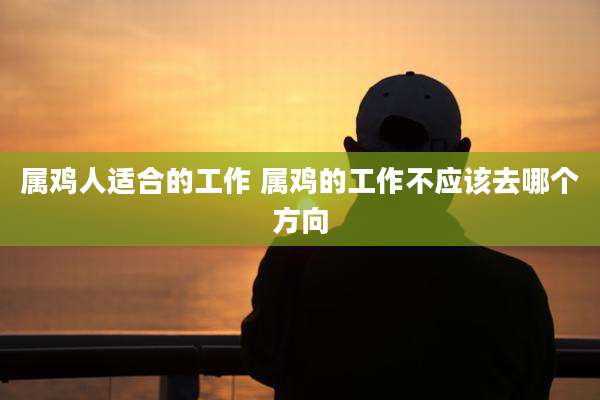 属鸡人适合的工作 属鸡的工作不应该去哪个方向