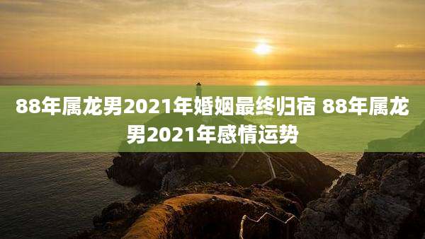 88年属龙男2021年婚姻最终归宿 88年属龙男2021年感情运势
