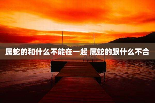属蛇的和什么不能在一起 属蛇的跟什么不合