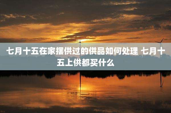 七月十五在家摆供过的供品如何处理 七月十五上供都买什么