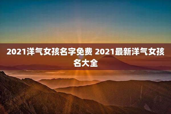 2021洋气女孩名字免费 2021最新洋气女孩名大全