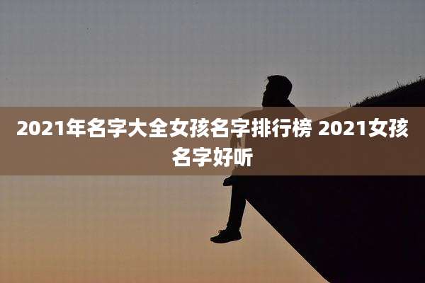 2021年名字大全女孩名字排行榜 2021女孩名字好听