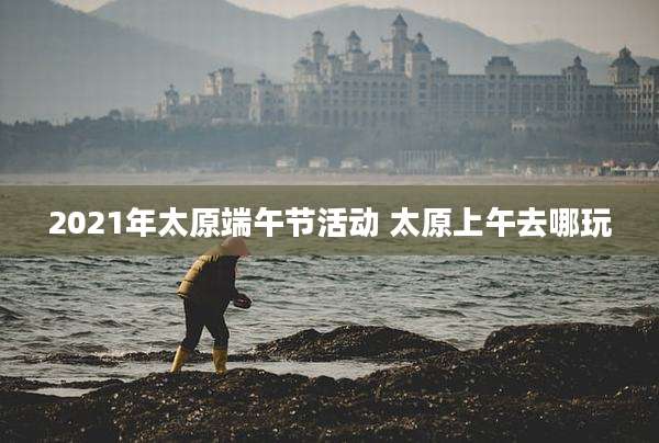 2021年太原端午节活动 太原上午去哪玩