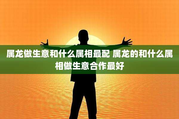 属龙做生意和什么属相最配 属龙的和什么属相做生意合作最好