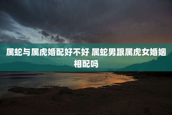 属蛇与属虎婚配好不好 属蛇男跟属虎女婚姻相配吗