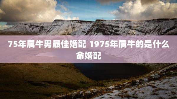 75年属牛男最佳婚配 1975年属牛的是什么命婚配