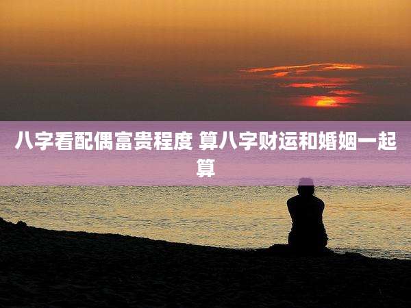八字看配偶富贵程度 算八字财运和婚姻一起算