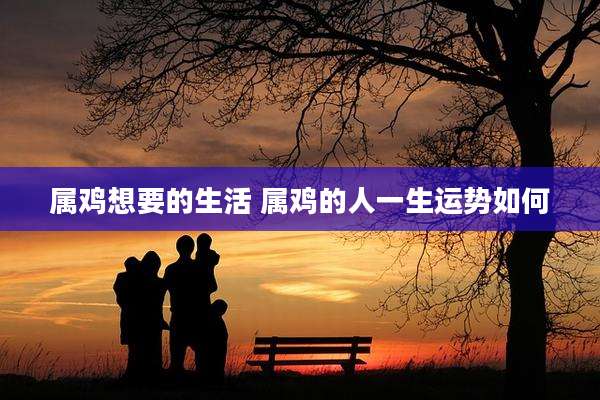 属鸡想要的生活 属鸡的人一生运势如何