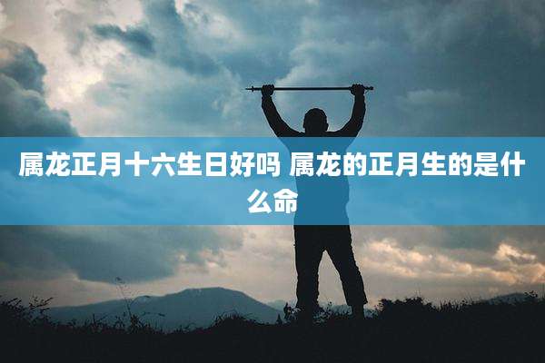 属龙正月十六生日好吗 属龙的正月生的是什么命