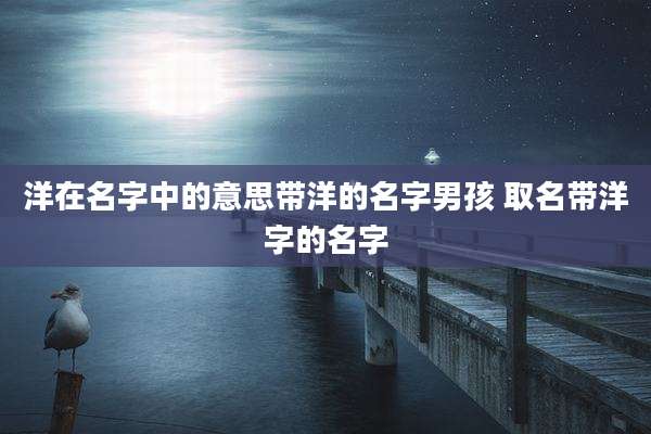 洋在名字中的意思带洋的名字男孩 取名带洋字的名字