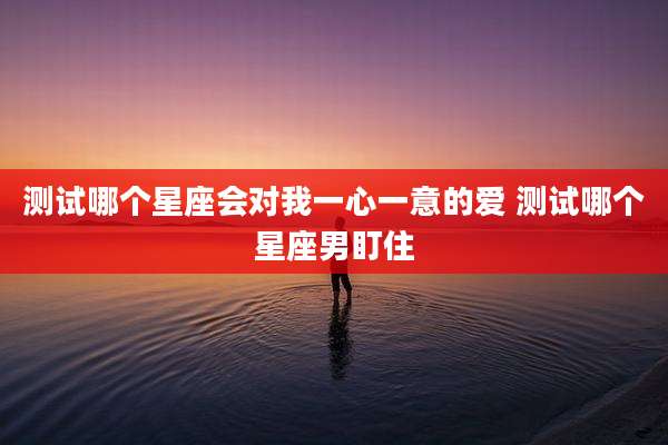 测试哪个星座会对我一心一意的爱 测试哪个星座男盯住