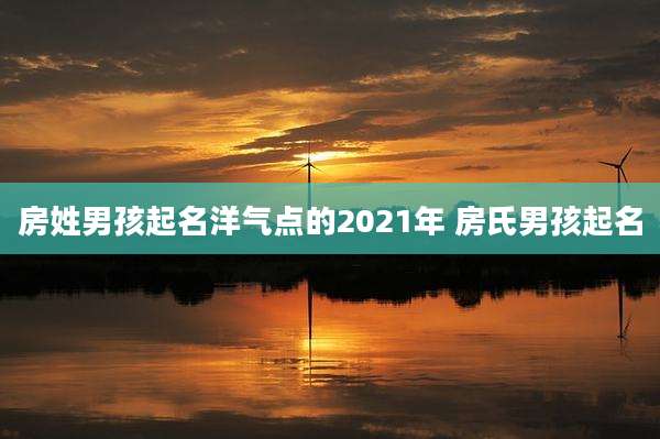 房姓男孩起名洋气点的2021年 房氏男孩起名