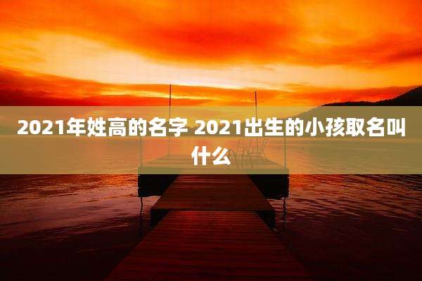 2021年姓高的名字 2021出生的小孩取名叫什么