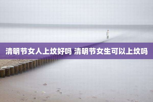 清明节女人上坟好吗 清明节女生可以上坟吗