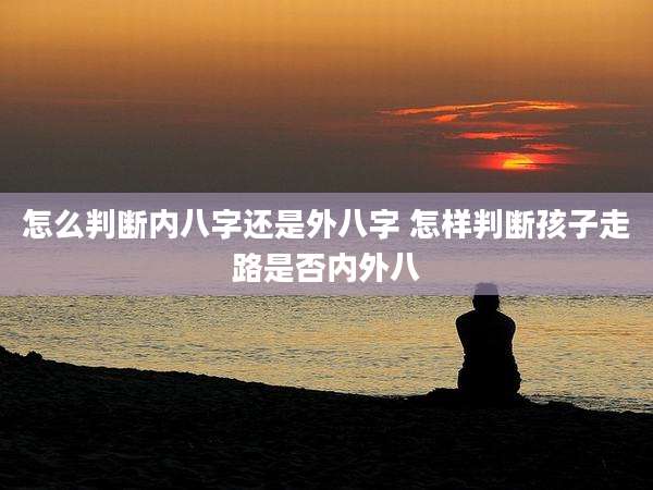 怎么判断内八字还是外八字 怎样判断孩子走路是否内外八