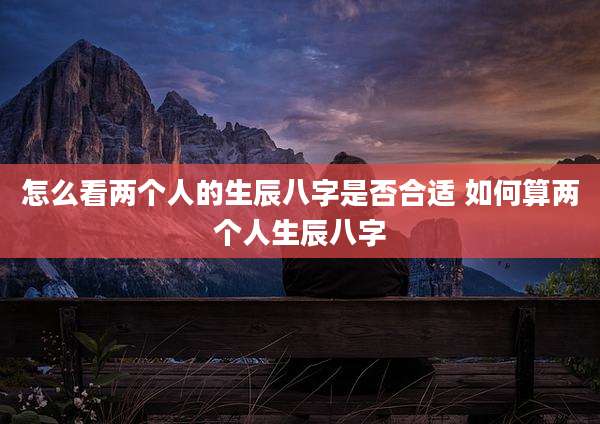 怎么看两个人的生辰八字是否合适 如何算两个人生辰八字