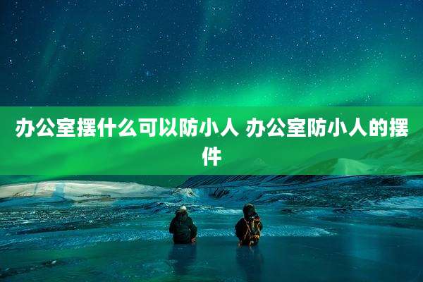 办公室摆什么可以防小人 办公室防小人的摆件