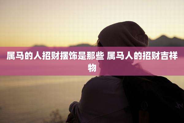 属马的人招财摆饰是那些 属马人的招财吉祥物