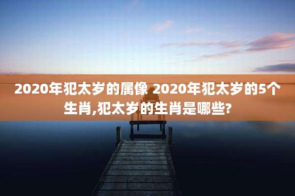 2020年犯太岁的属像 2020年犯太岁的5个生肖,犯太岁的生肖是哪些?