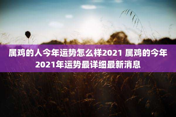 属鸡的人今年运势怎么样2021 属鸡的今年2021年运势最详细最新消息