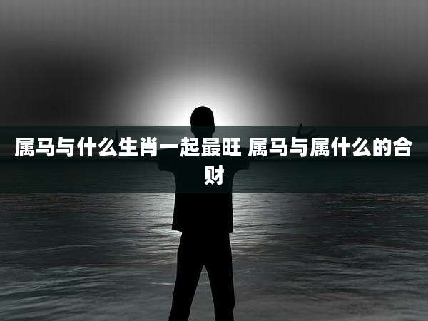 属马与什么生肖一起最旺 属马与属什么的合财