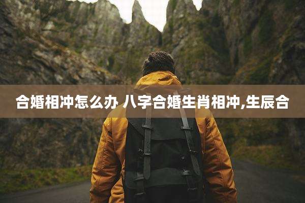 合婚相冲怎么办 八字合婚生肖相冲,生辰合