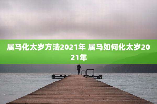 属马化太岁方法2021年 属马如何化太岁2021年