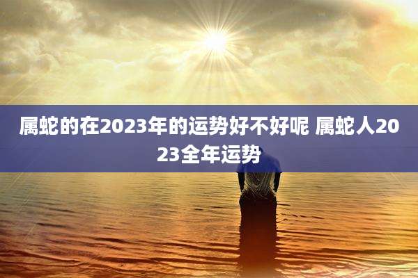属蛇的在2023年的运势好不好呢 属蛇人2023全年运势